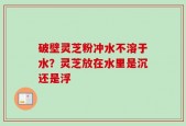 破壁灵芝粉冲水不溶于水？灵芝放在水里是沉还是浮