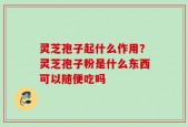 灵芝孢子起什么作用？灵芝孢子粉是什么东西可以随便吃吗