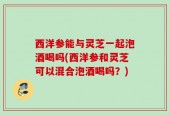 西洋参能与灵芝一起泡酒喝吗(西洋参和灵芝可以混合泡酒喝吗？)