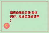 陪你去旅行灵芝(和你同行，走进灵芝的世界)