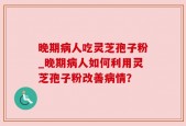 晚期病人吃灵芝孢子粉_晚期病人如何利用灵芝孢子粉改善病情？