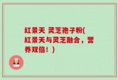 红景天 灵芝孢子粉(红景天与灵芝融合，营养双倍！)