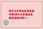 孩子几岁可以吃灵芝孢子粉(孩子几岁适合食用灵芝孢子粉？)