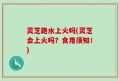灵芝跑水上火吗(灵芝会上火吗？食用须知！)