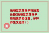 悦顺堂灵芝孢子粉胶囊价格(悦顺堂灵芝孢子粉胶囊价格优惠，护肝养生又经济！)
