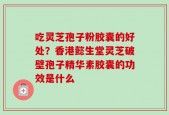 吃灵芝孢子粉胶囊的好处？香港懿生堂灵芝破壁孢子精华素胶囊的功效是什么