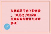 长期喝灵芝孢子粉胶囊_“灵芝孢子粉胶囊：长期服用的益处与注意事项”