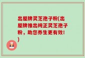 出屋牌灵芝孢子粉(出屋牌推出纯正灵芝孢子粉，助您养生更有效！)