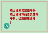 晓土妞赤灵芝孢子粉(晓土妞推荐的赤灵芝孢子粉，优质健康选择！)