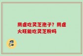 阴虚吃灵芝孢子？阴虚火旺能吃灵芝粉吗