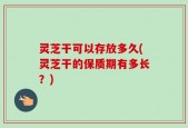灵芝干可以存放多久(灵芝干的保质期有多长？)