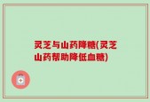 灵芝与山药降糖(灵芝山药帮助降低血糖)