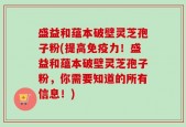 盛益和蕴本破壁灵芝孢子粉(提高免疫力！盛益和蕴本破壁灵芝孢子粉，你需要知道的所有信息！)