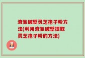 液氮破壁灵芝孢子粉方法(利用液氮破壁提取灵芝孢子粉的方法)