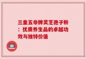 三皇五帝牌灵芝孢子粉：优质养生品的卓越功效与独特价值