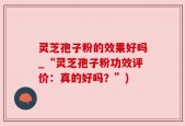 灵芝孢子粉的效果好吗_“灵芝孢子粉功效评价：真的好吗？”)