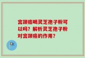 宫颈癌喝灵芝孢子粉可以吗？解析灵芝孢子粉对宫颈癌的作用？