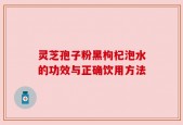灵芝孢子粉黑枸杞泡水的功效与正确饮用方法