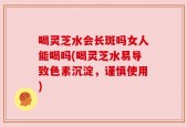 喝灵芝水会长斑吗女人能喝吗(喝灵芝水易导致色素沉淀，谨慎使用)