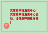 灵芝孢子粉发货中心(灵芝孢子粉发货中心启动，让健康环保更方便)