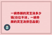 一碗养颜的灵芝汤多少钱(价位不详，一碗养颜的灵芝汤供您品尝)