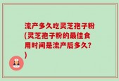 流产多久吃灵芝孢子粉(灵芝孢子粉的最佳食用时间是流产后多久？)