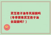 灵芝孢子油冬天凝固吗(冬季使用灵芝孢子油会凝固吗？)