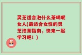 灵芝适合泡什么茶喝呢女人(最适合女性的灵芝泡茶指南，快来一起学习吧！)