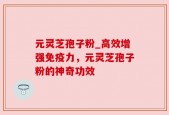 元灵芝孢子粉_高效增强免疫力，元灵芝孢子粉的神奇功效