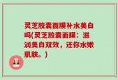 灵芝胶囊面膜补水美白吗(灵芝胶囊面膜：滋润美白双效，还你水嫩肌肤。)