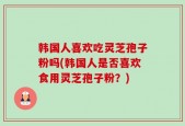 韩国人喜欢吃灵芝孢子粉吗(韩国人是否喜欢食用灵芝孢子粉？)