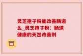 灵芝孢子粉能改善肠道么_灵芝孢子粉：肠道健康的天然改善剂
