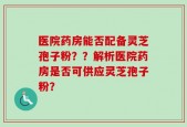 医院药房能否配备灵芝孢子粉？？解析医院药房是否可供应灵芝孢子粉？