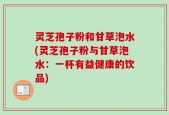 灵芝孢子粉和甘草泡水(灵芝孢子粉与甘草泡水：一杯有益健康的饮品)