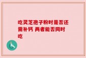 吃灵芝孢子粉时是否还需补钙 两者能否同时吃