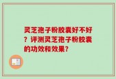 灵芝孢子粉胶囊好不好？评测灵芝孢子粉胶囊的功效和效果？