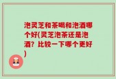 泡灵芝和茶喝和泡酒哪个好(灵芝泡茶还是泡酒？比较一下哪个更好)
