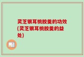 灵芝银耳桃胶羹的功效(灵芝银耳桃胶羹的益处)