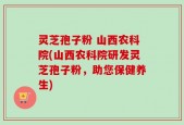 灵芝孢子粉 山西农科院(山西农科院研发灵芝孢子粉，助您保健养生)
