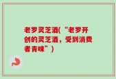 老罗灵芝酒(“老罗开创的灵芝酒，受到消费者青睐”)