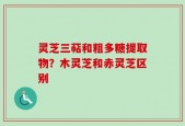 灵芝三萜和粗多糖提取物？木灵芝和赤灵芝区别