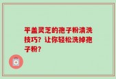 平盖灵芝的孢子粉清洗技巧？让你轻松洗掉孢子粉？