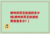 郴州到灵芝旅游团多少钱(郴州到灵芝旅游团费用是多少？)