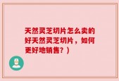 天然灵芝切片怎么卖的好天然灵芝切片，如何更好地销售？)
