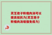 灵芝孢子粉瘦肉汤可以提高抵抗力(灵芝孢子粉瘦肉汤增强免疫力)