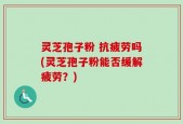 灵芝孢子粉 抗疲劳吗(灵芝孢子粉能否缓解疲劳？)