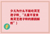 少儿为什么不能吃灵芝孢子粉_“儿童不宜食用灵芝孢子粉的原因解析”)
