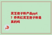 灵芝孢子粉产品ppt？乔秀红灵芝孢子粉是真的吗