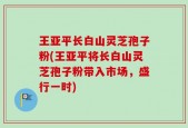 王亚平长白山灵芝孢子粉(王亚平将长白山灵芝孢子粉带入市场，盛行一时)