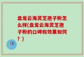 盘龙云海灵芝孢子粉怎么样(盘龙云海灵芝孢子粉的口碑和效果如何？)